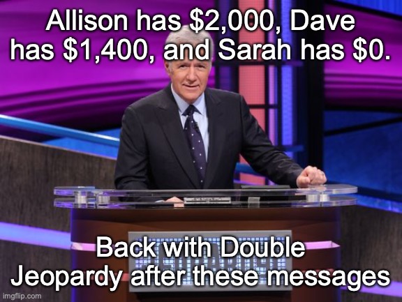 Alex Trebek Jeopardy | Allison has $2,000, Dave has $1,400, and Sarah has $0. Back with Double Jeopardy after these messages | image tagged in alex trebek jeopardy | made w/ Imgflip meme maker