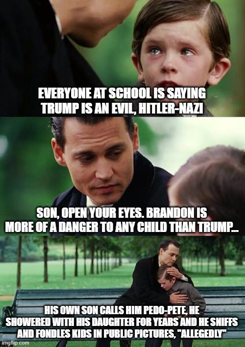 Finding Neverland | EVERYONE AT SCHOOL IS SAYING TRUMP IS AN EVIL, HITLER-NAZI; SON, OPEN YOUR EYES. BRANDON IS MORE OF A DANGER TO ANY CHILD THAN TRUMP... HIS OWN SON CALLS HIM PEDO-PETE, HE SHOWERED WITH HIS DAUGHTER FOR YEARS AND HE SNIFFS AND FONDLES KIDS IN PUBLIC PICTURES, "ALLEGEDLY" | image tagged in memes,finding neverland | made w/ Imgflip meme maker