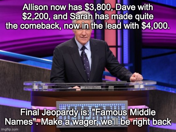 Alex Trebek Jeopardy | Allison now has $3,800, Dave with $2,200, and Sarah has made quite the comeback, now in the lead with $4,000. Final Jeopardy is: "Famous Middle Names". Make a wager, we'll be right back | image tagged in alex trebek jeopardy | made w/ Imgflip meme maker