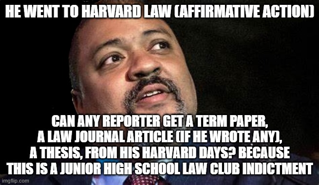 Manhattan D.A. Alvin Bragg | HE WENT TO HARVARD LAW (AFFIRMATIVE ACTION); CAN ANY REPORTER GET A TERM PAPER, A LAW JOURNAL ARTICLE (IF HE WROTE ANY), A THESIS, FROM HIS HARVARD DAYS? BECAUSE THIS IS A JUNIOR HIGH SCHOOL LAW CLUB INDICTMENT | image tagged in manhattan d a alvin bragg | made w/ Imgflip meme maker