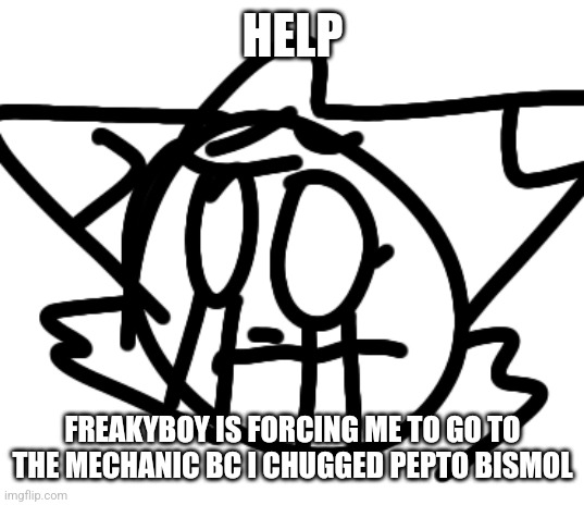 HELP | HELP; FREAKYBOY IS FORCING ME TO GO TO THE MECHANIC BC I CHUGGED PEPTO BISMOL | image tagged in help | made w/ Imgflip meme maker