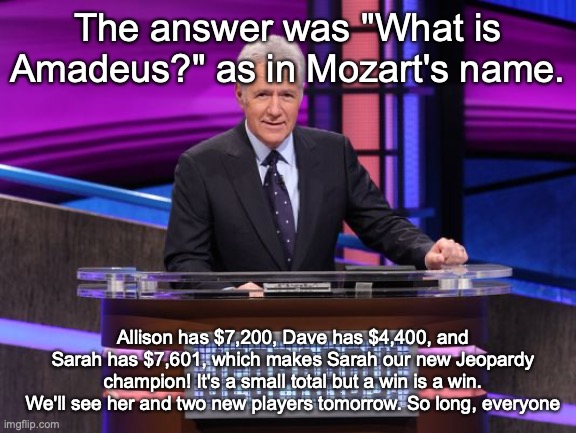 Alex Trebek Jeopardy | The answer was "What is Amadeus?" as in Mozart's name. Allison has $7,200, Dave has $4,400, and Sarah has $7,601, which makes Sarah our new Jeopardy champion! It's a small total but a win is a win. We'll see her and two new players tomorrow. So long, everyone | image tagged in alex trebek jeopardy | made w/ Imgflip meme maker