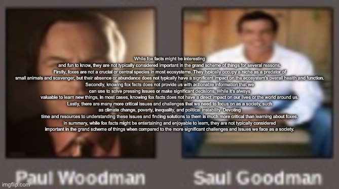 paul vs saul | While fox facts might be interesting and fun to know, they are not typically considered important in the grand scheme of things for several reasons.

Firstly, foxes are not a crucial or central species in most ecosystems. They typically occupy a niche as a predator of small animals and scavenger, but their absence or abundance does not typically have a significant impact on the ecosystem's overall health and function.

Secondly, knowing fox facts does not provide us with actionable information that we can use to solve pressing issues or make significant decisions. While it's always valuable to learn new things, in most cases, knowing fox facts does not have a direct impact on our lives or the world around us.

Lastly, there are many more critical issues and challenges that we need to focus on as a society, such as climate change, poverty, inequality, and political instability. Devoting time and resources to understanding these issues and finding solutions to them is much more critical than learning about foxes.

In summary, while fox facts might be entertaining and enjoyable to learn, they are not typically considered important in the grand scheme of things when compared to the more significant challenges and issues we face as a society. | image tagged in paul vs saul | made w/ Imgflip meme maker