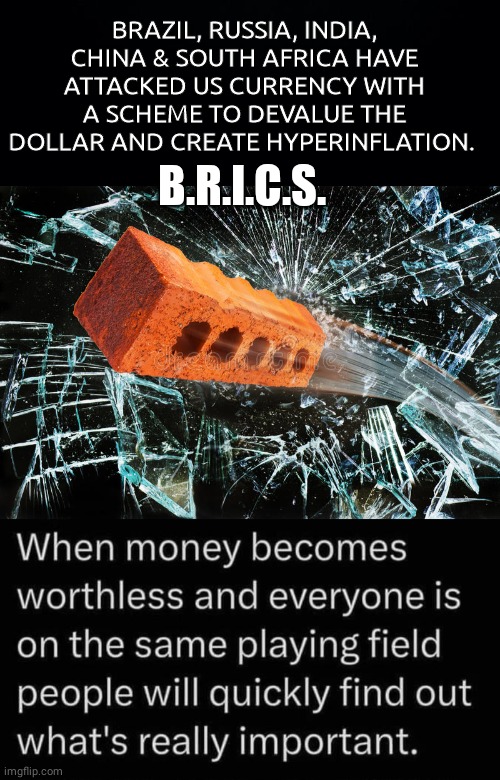 BRICS scheme to devalue dollar | BRAZIL, RUSSIA, INDIA, CHINA & SOUTH AFRICA HAVE ATTACKED US CURRENCY WITH A SCHEME TO DEVALUE THE DOLLAR AND CREATE HYPERINFLATION. B.R.I.C.S. | image tagged in black background,brick thru window | made w/ Imgflip meme maker
