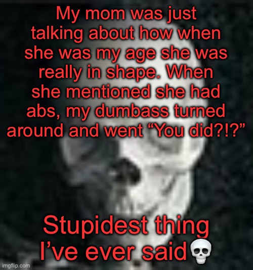 . | My mom was just talking about how when she was my age she was really in shape. When she mentioned she had abs, my dumbass turned around and went “You did?!?”; Stupidest thing I’ve ever said💀 | image tagged in skull | made w/ Imgflip meme maker