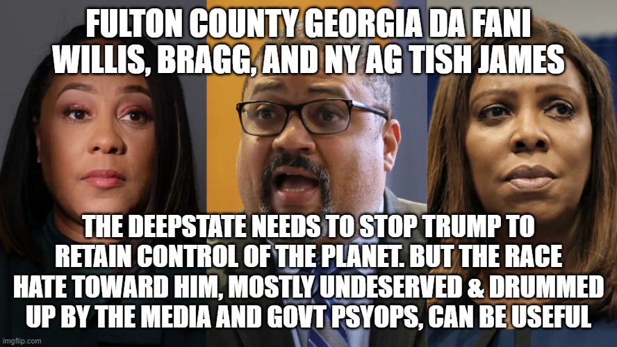 FULTON COUNTY GEORGIA DA FANI WILLIS, BRAGG, AND NY AG TISH JAMES; THE DEEPSTATE NEEDS TO STOP TRUMP TO RETAIN CONTROL OF THE PLANET. BUT THE RACE HATE TOWARD HIM, MOSTLY UNDESERVED & DRUMMED UP BY THE MEDIA AND GOVT PSYOPS, CAN BE USEFUL | image tagged in memes | made w/ Imgflip meme maker