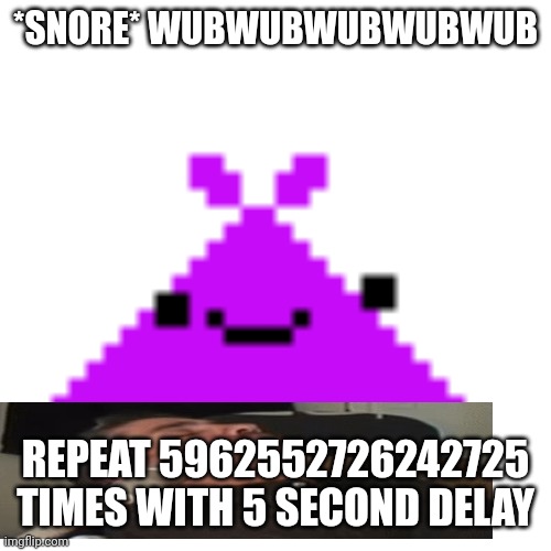 ScreamLoud763 | *SNORE* WUBWUBWUBWUBWUB; REPEAT 5962552726242725 TIMES WITH 5 SECOND DELAY | image tagged in screamloud763 | made w/ Imgflip meme maker