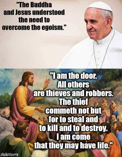 "The Buddha and Jesus understood the need to overcome the egoism."; "I am the door.
All others are thieves and robbers.
The thief commeth not but for to steal and to kill and to destroy.
I am come that they may have life." | image tagged in pope francis - contemplative,modernism | made w/ Imgflip meme maker