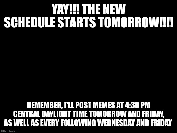 Reminder that my schedule starts tomorrow | YAY!!! THE NEW SCHEDULE STARTS TOMORROW!!!! REMEMBER, I'LL POST MEMES AT 4:30 PM CENTRAL DAYLIGHT TIME TOMORROW AND FRIDAY, AS WELL AS EVERY FOLLOWING WEDNESDAY AND FRIDAY | image tagged in important,schedule,memes | made w/ Imgflip meme maker