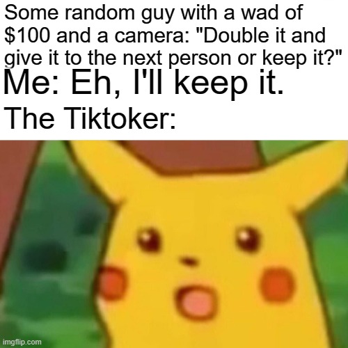 "Double it and give it to the next person or-" | Some random guy with a wad of $100 and a camera: "Double it and give it to the next person or keep it?"; Me: Eh, I'll keep it. The Tiktoker: | image tagged in memes,surprised pikachu | made w/ Imgflip meme maker