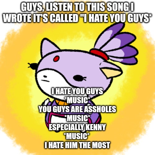 Blaze | GUYS, LISTEN TO THIS SONG I WROTE IT'S CALLED "I HATE YOU GUYS*; I HATE YOU GUYS
*MUSIC*
YOU GUYS ARE ASSHOLES
*MUSIC*
ESPECIALLY KENNY
*MUSIC* 
I HATE HIM THE MOST | image tagged in blaze | made w/ Imgflip meme maker