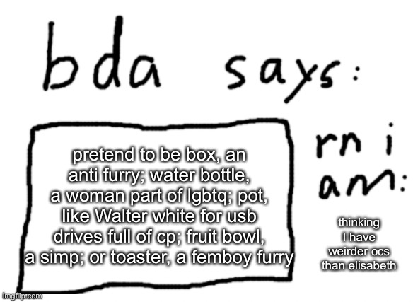 pretend to be one of these characters in the comments | pretend to be box, an anti furry; water bottle, a woman part of lgbtq; pot, like Walter white for usb drives full of cp; fruit bowl, a simp; or toaster, a femboy furry; thinking I have weirder ocs than elisabeth | image tagged in official badlydrawnaxolotl announcement temp | made w/ Imgflip meme maker