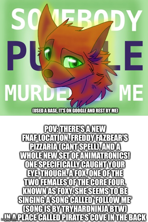 Rules in Tags alongside oc name | POV: THERE'S A NEW FNAF LOCATION, FREDDY FAZBEAR'S PIZZARIA (CANT SPELL), AND A WHOLE NEW SET OF ANIMATRONICS! ONE SPECIFICALLY CAUGHT YOUR EYE, THOUGH. A FOX, ONE OF THE TWO FEMALES OF THE CORE FOUR, KNOWN AS FOXY. SHE SEEMS TO BE SINGING A SONG CALLED 'FOLLOW ME' (SONG IS BY TRYHARDNINJA BTW) IN A PLACE CALLED PIRATE'S COVE IN THE BACK; (USED A BASE, IT'S ON GOOGLE AND REST BY ME) | image tagged in delia,no erp,no romance,no aftons etc | made w/ Imgflip meme maker