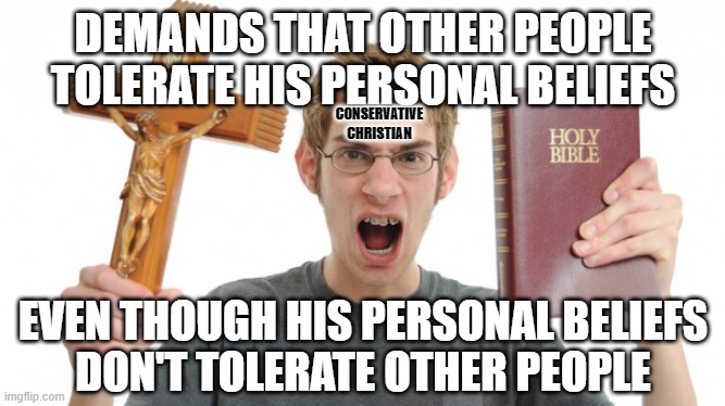 Your beliefs are not who you are as a person. And people deserve tolerance. But beliefs that are intolerant of people do not. | DEMANDS THAT OTHER PEOPLE TOLERATE HIS PERSONAL BELIEFS; CONSERVATIVE
CHRISTIAN; EVEN THOUGH HIS PERSONAL BELIEFS
DON'T TOLERATE OTHER PEOPLE | image tagged in angry christian,tolerance,intolerance,paradox,conservative logic,conservative hypocrisy | made w/ Imgflip meme maker