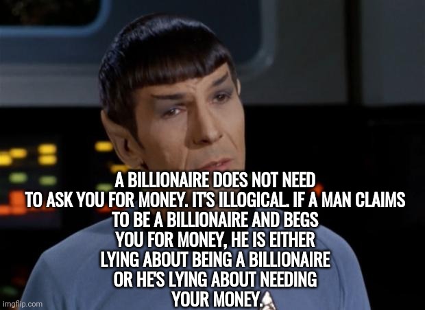 Billionaires Do *Not* Need Your Money! | A BILLIONAIRE DOES NOT NEED 
TO ASK YOU FOR MONEY. IT'S ILLOGICAL. IF A MAN CLAIMS 
TO BE A BILLIONAIRE AND BEGS 
YOU FOR MONEY, HE IS EITHER 
LYING ABOUT BEING A BILLIONAIRE 
OR HE'S LYING ABOUT NEEDING 
YOUR MONEY. | image tagged in spock illogical,politics | made w/ Imgflip meme maker