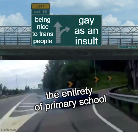 Left Exit 12 Off Ramp | being nice to trans people; gay as an insult; the entirety of primary school | image tagged in memes,left exit 12 off ramp | made w/ Imgflip meme maker