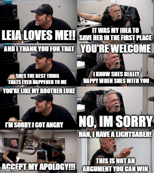 Before Luke Knew Leia was his Sister... | LEIA LOVES ME!! IT WAS MY IDEA TO SAVE HER IN THE FIRST PLACE; YOU'RE WELCOME; AND I THANK YOU FOR THAT; I KNOW SHES REALLY HAPPY WHEN SHES WITH YOU; SHES THE BEST THING THATS EVER HAPPENED TO ME; YOU'RE LIKE MY BROTHER LUKE; I'M SORRY I GOT ANGRY; NO, IM SORRY; HAN, I HAVE A LIGHTSABER! ACCEPT MY APOLOGY!!! THIS IS NOT AN ARGUMENT YOU CAN WIN | image tagged in american chopper extended | made w/ Imgflip meme maker