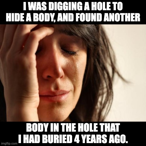 Darn! | I WAS DIGGING A HOLE TO HIDE A BODY, AND FOUND ANOTHER; BODY IN THE HOLE THAT I HAD BURIED 4 YEARS AGO. | image tagged in memes,first world problems | made w/ Imgflip meme maker