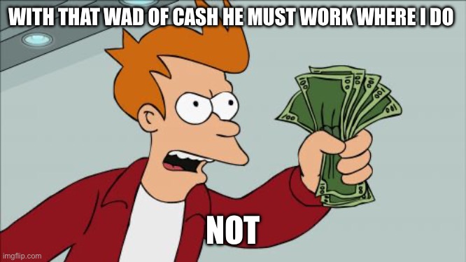 Paid well not | WITH THAT WAD OF CASH HE MUST WORK WHERE I DO; NOT | image tagged in memes,shut up and take my money fry | made w/ Imgflip meme maker