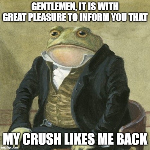 yes | GENTLEMEN, IT IS WITH GREAT PLEASURE TO INFORM YOU THAT; MY CRUSH LIKES ME BACK | image tagged in gentlemen it is with great pleasure to inform you that | made w/ Imgflip meme maker