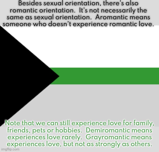 We're included in SGRM but not LGBT. | Besides sexual orientation, there's also
romantic orientation.  It's not necessarily the
same as sexual orientation.  Aromantic means
someone who doesn't experience romantic love. Note that we can still experience love for family,
friends, pets or hobbies.  Demiromantic means
experiences love rarely.  Grayromantic means
experiences love, but not as strongly as others. | image tagged in demiromantic flag d,diversity,what is love | made w/ Imgflip meme maker