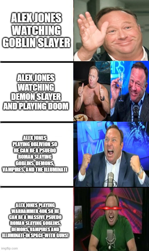 Alexander Jonius of the DOOM Slayer Space Marine Chapter, Gay Frogs Regiment. | ALEX JONES WATCHING GOBLIN SLAYER; ALEX JONES WATCHING DEMON SLAYER AND PLAYING DOOM; ALEX JONES PLAYING OBLIVION SO HE CAN BE A PSUEDO ROMAN SLAYING GOBLINS, DEMONS, VAMPIRES, AND THE ILLUMINATI; ALEX JONES PLAYING WARHAMMER 40K SO HE CAN BE A MASSIVE PSUEDO ROMAN SLAYING GOBLINS, DEMONS, VAMPIRES AND ILLUMINATI-IN SPACE-WITH GUNS! | image tagged in alex jones,warhammer40k,doom,oblivion,goblin,demon slayer | made w/ Imgflip meme maker