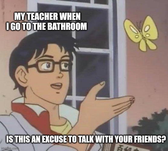 Is This A Pigeon Meme | MY TEACHER WHEN I GO TO THE BATHROOM; IS THIS AN EXCUSE TO TALK WITH YOUR FRIENDS? | image tagged in memes,is this a pigeon | made w/ Imgflip meme maker