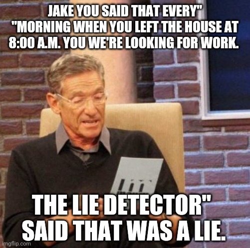 Maury Lie Detector | JAKE YOU SAID THAT EVERY" "MORNING WHEN YOU LEFT THE HOUSE AT 8:00 A.M. YOU WE'RE LOOKING FOR WORK. THE LIE DETECTOR"
 SAID THAT WAS A LIE. | image tagged in memes,maury lie detector | made w/ Imgflip meme maker