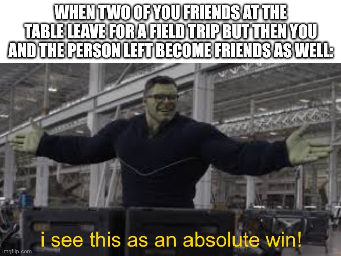 I see this as an absolute win! | WHEN TWO OF YOU FRIENDS AT THE TABLE LEAVE FOR A FIELD TRIP BUT THEN YOU AND THE PERSON LEFT BECOME FRIENDS AS WELL: | image tagged in endgame hulk i see this as an absolute win,memes | made w/ Imgflip meme maker
