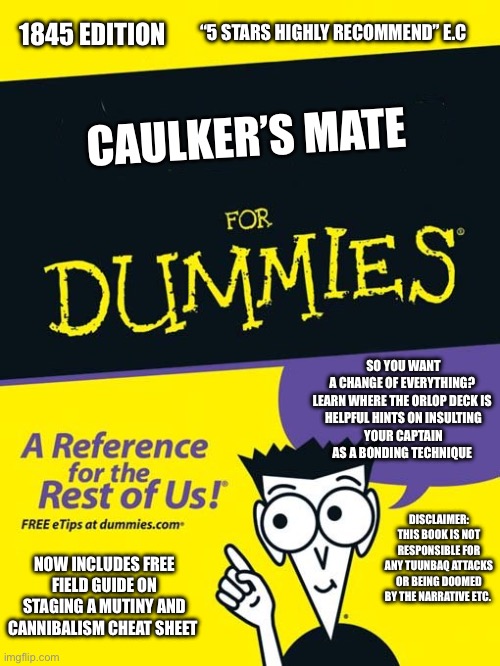 For dummies book | “5 STARS HIGHLY RECOMMEND” E.C; 1845 EDITION; CAULKER’S MATE; SO YOU WANT A CHANGE OF EVERYTHING? 

LEARN WHERE THE ORLOP DECK IS 

HELPFUL HINTS ON INSULTING YOUR CAPTAIN AS A BONDING TECHNIQUE; DISCLAIMER: THIS BOOK IS NOT RESPONSIBLE FOR ANY TUUNBAQ ATTACKS OR BEING DOOMED BY THE NARRATIVE ETC. NOW INCLUDES FREE FIELD GUIDE ON STAGING A MUTINY AND CANNIBALISM CHEAT SHEET | image tagged in for dummies book | made w/ Imgflip meme maker