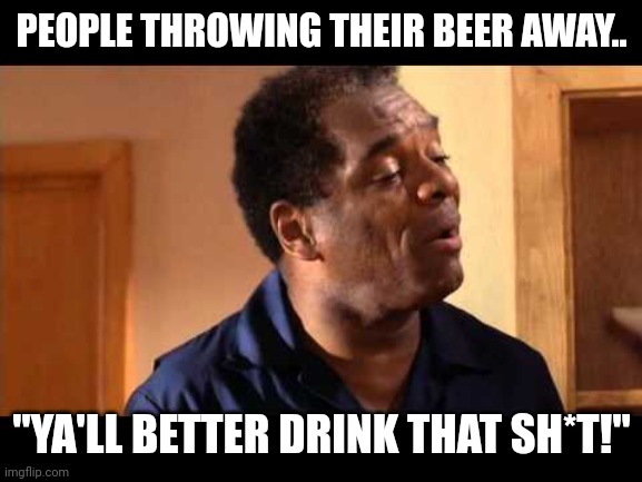 John Witherspoon in Friday | PEOPLE THROWING THEIR BEER AWAY.. "YA'LL BETTER DRINK THAT SH*T!" | image tagged in john witherspoon in friday | made w/ Imgflip meme maker