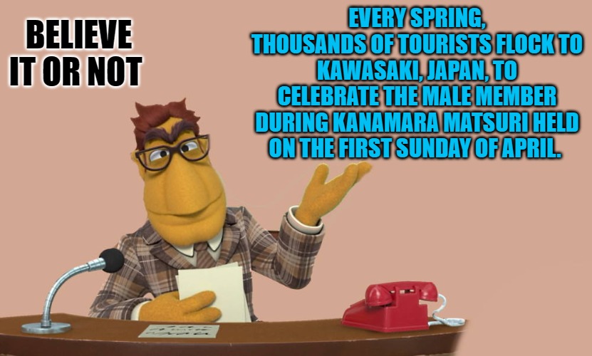 Kanamara Matsuri | BELIEVE IT OR NOT; EVERY SPRING, THOUSANDS OF TOURISTS FLOCK TO KAWASAKI, JAPAN, TO CELEBRATE THE MALE MEMBER DURING KANAMARA MATSURI HELD ON THE FIRST SUNDAY OF APRIL. | image tagged in news,kanamara matsuri | made w/ Imgflip meme maker