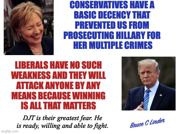 Common Decency | CONSERVATIVES HAVE A 
BASIC DECENCY THAT 
PREVENTED US FROM 
PROSECUTING HILLARY FOR 
HER MULTIPLE CRIMES; LIBERALS HAVE NO SUCH
WEAKNESS AND THEY WILL
ATTACK ANYONE BY ANY
MEANS BECAUSE WINNING
IS ALL THAT MATTERS; DJT is their greatest fear. He is ready, willing and able to fight. Bruce C Linder | image tagged in djt,hillary,lawfare,conservatives,liberals,might makes right | made w/ Imgflip meme maker