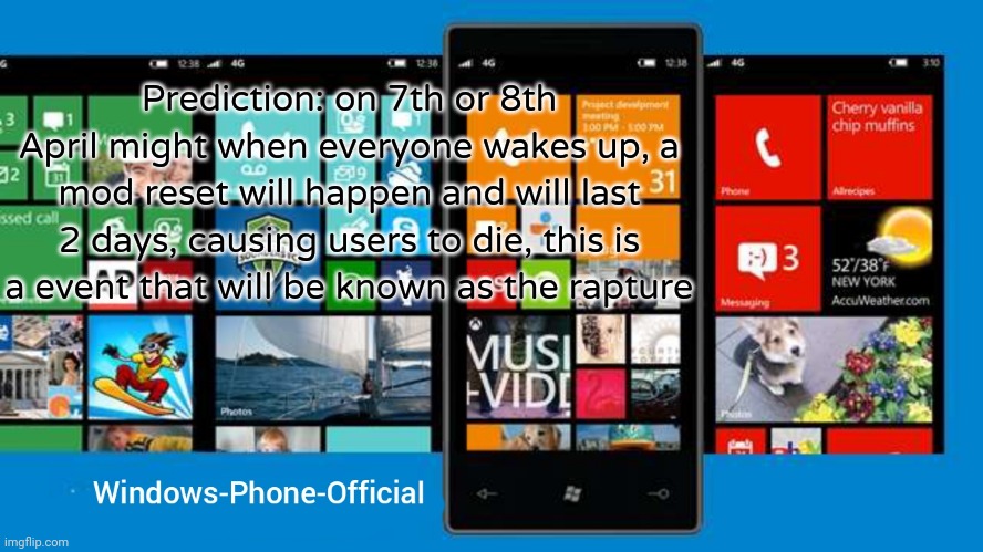 Windows-Phone-Official annoucment temp | Prediction: on 7th or 8th April might when everyone wakes up, a mod reset will happen and will last 2 days, causing users to die, this is a event that will be known as the rapture | image tagged in windows-phone-official annoucment temp | made w/ Imgflip meme maker