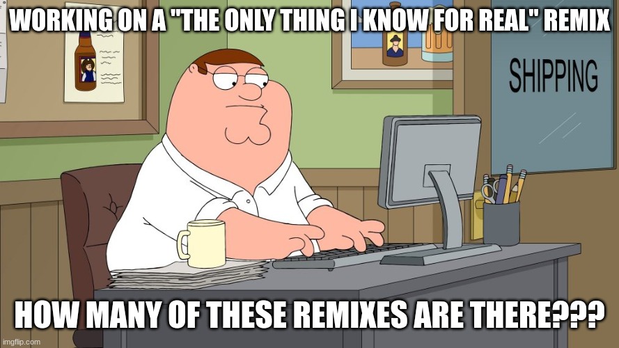 peter griffin at the computer | WORKING ON A "THE ONLY THING I KNOW FOR REAL" REMIX; HOW MANY OF THESE REMIXES ARE THERE??? | image tagged in peter griffin at the computer | made w/ Imgflip meme maker
