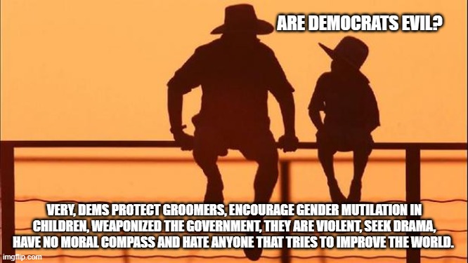 Cowboy wisdom, yes, they are evil | ARE DEMOCRATS EVIL? VERY, DEMS PROTECT GROOMERS, ENCOURAGE GENDER MUTILATION IN CHILDREN, WEAPONIZED THE GOVERNMENT, THEY ARE VIOLENT, SEEK DRAMA, HAVE NO MORAL COMPASS AND HATE ANYONE THAT TRIES TO IMPROVE THE WORLD. | image tagged in cowboy father and son,cowboy wisdom,democrats are evil,gender confusion,weaponized government,groomers | made w/ Imgflip meme maker