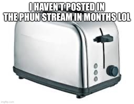 Toaster | I HAVEN’T POSTED IN THE PHUN STREAM IN MONTHS LOL | image tagged in toaster | made w/ Imgflip meme maker