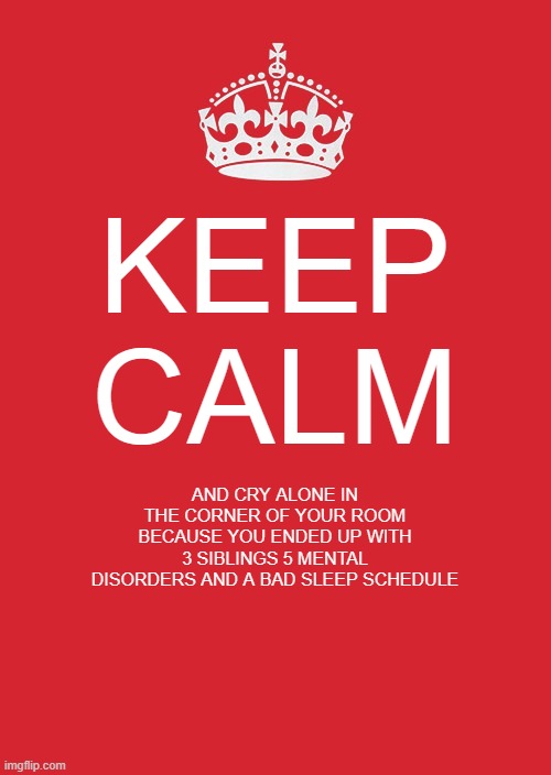 aaaaaaaaaaaaaaaaaaaaaaaaaaaaaaaaaaaaaaaaaaaaaaaaaaaaaaaaaaaaaaaaaa | KEEP CALM; AND CRY ALONE IN THE CORNER OF YOUR ROOM BECAUSE YOU ENDED UP WITH 3 SIBLINGS 5 MENTAL DISORDERS AND A BAD SLEEP SCHEDULE | image tagged in memes,keep calm and carry on red | made w/ Imgflip meme maker