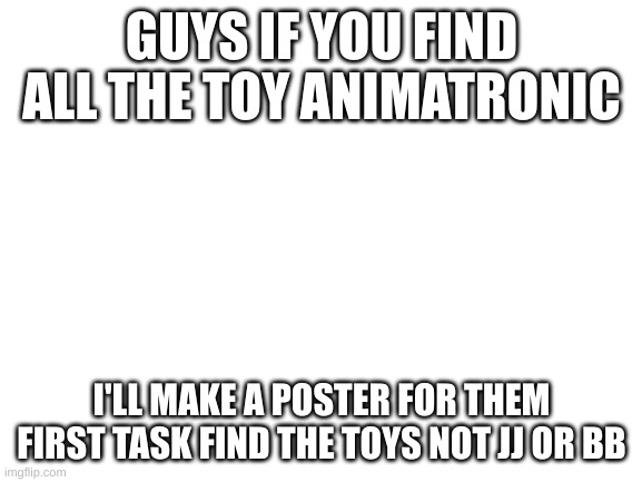 Blank White Template | GUYS IF YOU FIND ALL THE TOY ANIMATRONIC; I'LL MAKE A POSTER FOR THEM
FIRST TASK FIND THE TOYS NOT JJ OR BB | image tagged in blank white template | made w/ Imgflip meme maker