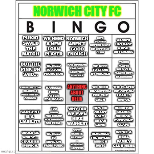 Norwich City FC Bingo | NORWICH CITY FC; HE'S PLAYED
BETTER SINCE
HE LEFT OUR
CLUB; NORWICH
AREN'T
GOOD
ENOUGH; WE NEED
A NEW
LOAN
PLAYER; PUKKI
SAVED
THE
MATCH; WAGNER
HAS MADE
A REAL
DIFFERENCE; YOUNG PLAYER
SOLD, OLD 
PLAYER GETS
EXTENSION; HAS OPINION;
CAN ONLY
NAME TWO
PLAYERS; WE NEED
TO AVOID
PROMOTION; WE NEED
TO STAND
BY WAGNER; BUT THE
PINK UN
SAID... THE PLAYER
WE GOT ON
LOAN IS
AWFUL; MANAGER
FIRED AFTER
EDP MOANS; CHRIS SUTTON
SHARES A
PESSIMISTIC
OPINION; WE NEED
PROMOTION
FOR THE
CASH; ANYTHING
ABOUT
DELIA; TOO GOOD
FOR CHAMP,
NOT ENOUGH
FOR PREM... SARGENT
IS A 
LIABILITY; WHY DID
WE EVEN
HIRE
WAGNER? REDDITOR
SHARES
OPINION,
EVERYONE
CLAPS; HE'S NO
GRANT
HOLT /
BRYAN
GUNN; WE'RE A
REAL FAMILY
CLUB HERE; WE NEED TO MOVE ON FROM PUKKI; COULD BE
WORSE...
COULD BE
IPSWICH. "CITY
SCOUTS
PLAYER"
-
NOTHING
HAPPENS; REMEMBER
THE BAYERN
MUNICH
DAYS? | image tagged in norwich city fc,ncfc,otbc,on the ball city,bingo,football | made w/ Imgflip meme maker