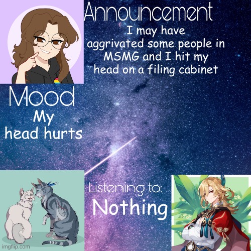 Mid_night_ announcement template | I may have aggrivated some people in MSMG and I hit my head on a filing cabinet; My head hurts; Nothing | image tagged in mid_night_ announcement template | made w/ Imgflip meme maker