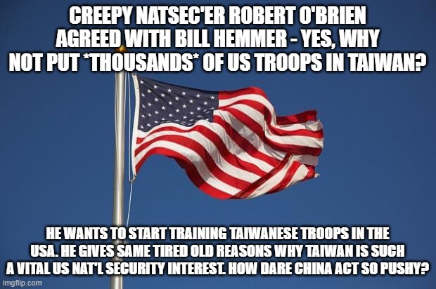 US Flag | CREEPY NATSEC'ER ROBERT O'BRIEN AGREED WITH BILL HEMMER - YES, WHY NOT PUT *THOUSANDS* OF US TROOPS IN TAIWAN? HE WANTS TO START TRAINING TAIWANESE TROOPS IN THE USA. HE GIVES SAME TIRED OLD REASONS WHY TAIWAN IS SUCH A VITAL US NAT'L SECURITY INTEREST. HOW DARE CHINA ACT SO PUSHY? | image tagged in us flag | made w/ Imgflip meme maker