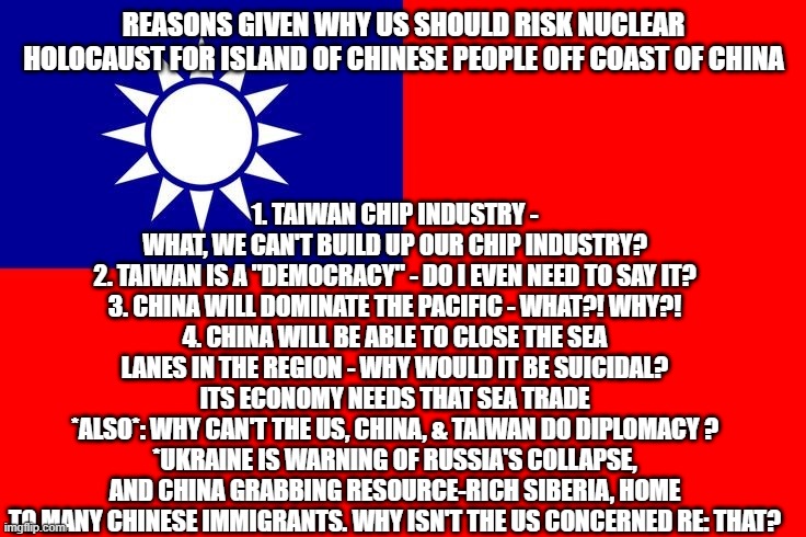Taiwan Flag | 1. TAIWAN CHIP INDUSTRY - WHAT, WE CAN'T BUILD UP OUR CHIP INDUSTRY?
2. TAIWAN IS A "DEMOCRACY" - DO I EVEN NEED TO SAY IT?
3. CHINA WILL DOMINATE THE PACIFIC - WHAT?! WHY?!
4. CHINA WILL BE ABLE TO CLOSE THE SEA LANES IN THE REGION - WHY WOULD IT BE SUICIDAL? ITS ECONOMY NEEDS THAT SEA TRADE
*ALSO*: WHY CAN'T THE US, CHINA, & TAIWAN DO DIPLOMACY ?
*UKRAINE IS WARNING OF RUSSIA'S COLLAPSE, AND CHINA GRABBING RESOURCE-RICH SIBERIA, HOME TO MANY CHINESE IMMIGRANTS. WHY ISN'T THE US CONCERNED RE: THAT? REASONS GIVEN WHY US SHOULD RISK NUCLEAR HOLOCAUST FOR ISLAND OF CHINESE PEOPLE OFF COAST OF CHINA | image tagged in taiwan flag | made w/ Imgflip meme maker