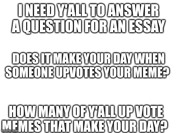 Please answer | I NEED Y'ALL TO ANSWER A QUESTION FOR AN ESSAY; DOES IT MAKE YOUR DAY WHEN SOMEONE UPVOTES YOUR MEME? HOW MANY OF Y'ALL UP VOTE MEMES THAT MAKE YOUR DAY? | image tagged in answer,please | made w/ Imgflip meme maker