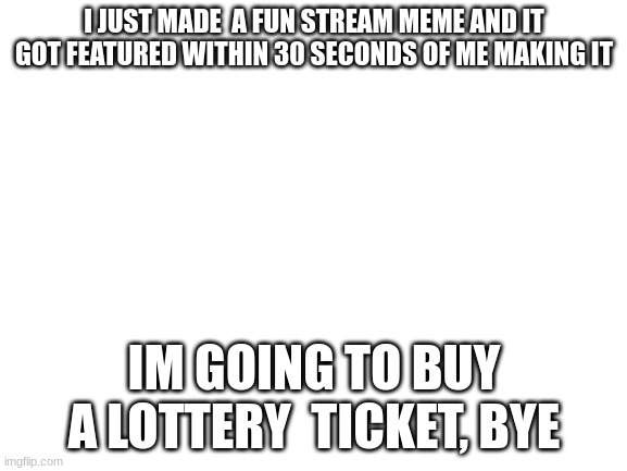Blank White Template | I JUST MADE  A FUN STREAM MEME AND IT GOT FEATURED WITHIN 30 SECONDS OF ME MAKING IT; IM GOING TO BUY A LOTTERY  TICKET, BYE | image tagged in blank white template | made w/ Imgflip meme maker