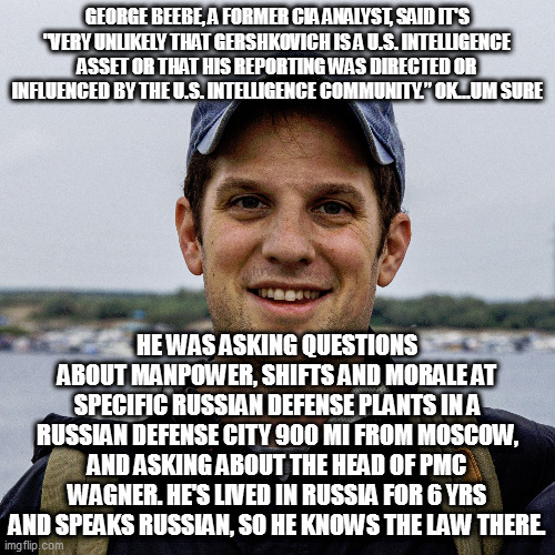 evidently, the us doesn't have any spies, or they never get caught | GEORGE BEEBE, A FORMER CIA ANALYST, SAID IT'S "VERY UNLIKELY THAT GERSHKOVICH IS A U.S. INTELLIGENCE ASSET OR THAT HIS REPORTING WAS DIRECTED OR INFLUENCED BY THE U.S. INTELLIGENCE COMMUNITY.” OK...UM SURE; HE WAS ASKING QUESTIONS ABOUT MANPOWER, SHIFTS AND MORALE AT SPECIFIC RUSSIAN DEFENSE PLANTS IN A RUSSIAN DEFENSE CITY 900 MI FROM MOSCOW, AND ASKING ABOUT THE HEAD OF PMC WAGNER. HE'S LIVED IN RUSSIA FOR 6 YRS AND SPEAKS RUSSIAN, SO HE KNOWS THE LAW THERE. | image tagged in memes | made w/ Imgflip meme maker