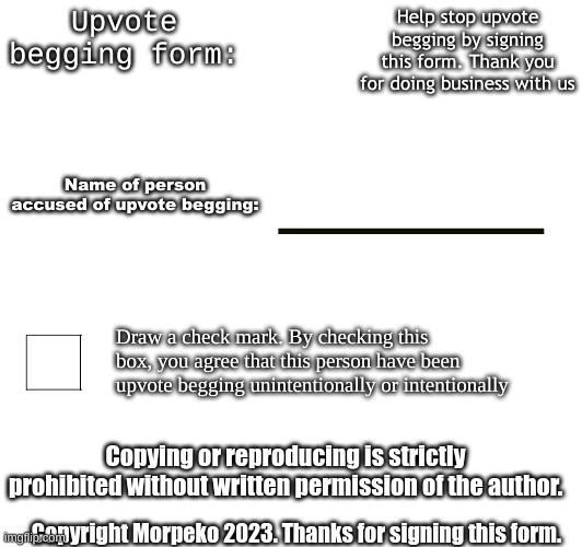 New template announcement | Help stop upvote begging by signing this form. Thank you for doing business with us; Upvote begging form:; Name of person accused of upvote begging:; Draw a check mark. By checking this box, you agree that this person have been upvote begging unintentionally or intentionally; Copying or reproducing is strictly prohibited without written permission of the author. Copyright Morpeko 2023. Thanks for signing this form. | image tagged in upvote begging form | made w/ Imgflip meme maker