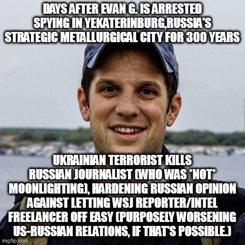 "all our real spies work out of the embassy and when caught, just get sent home" - sure, they'd be real effective were that true | DAYS AFTER EVAN G. IS ARRESTED SPYING IN YEKATERINBURG,RUSSIA'S STRATEGIC METALLURGICAL CITY FOR 300 YEARS; UKRAINIAN TERRORIST KILLS RUSSIAN JOURNALIST (WHO WAS *NOT* MOONLIGHTING), HARDENING RUSSIAN OPINION AGAINST LETTING WSJ REPORTER/INTEL FREELANCER OFF EASY (PURPOSELY WORSENING US-RUSSIAN RELATIONS, IF THAT'S POSSIBLE.) | image tagged in memes | made w/ Imgflip meme maker