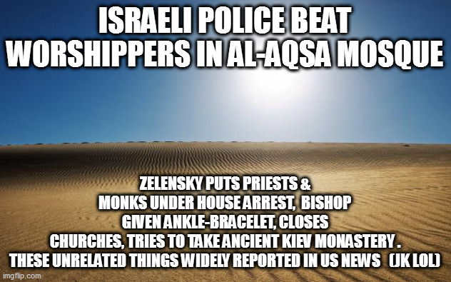 desert | ZELENSKY PUTS PRIESTS & MONKS UNDER HOUSE ARREST,  BISHOP GIVEN ANKLE-BRACELET, CLOSES CHURCHES, TRIES TO TAKE ANCIENT KIEV MONASTERY .

THESE UNRELATED THINGS WIDELY REPORTED IN US NEWS   (JK LOL); ISRAELI POLICE BEAT WORSHIPPERS IN AL-AQSA MOSQUE | image tagged in desert | made w/ Imgflip meme maker