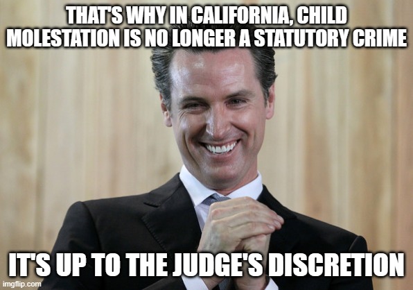 Scheming Gavin Newsom  | THAT'S WHY IN CALIFORNIA, CHILD MOLESTATION IS NO LONGER A STATUTORY CRIME IT'S UP TO THE JUDGE'S DISCRETION | image tagged in scheming gavin newsom | made w/ Imgflip meme maker